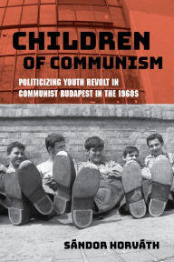 Title: Children of Communism: Politicizing Youth Revolt in Communist Budapest in the 1960s, Author: Sándor Horváth