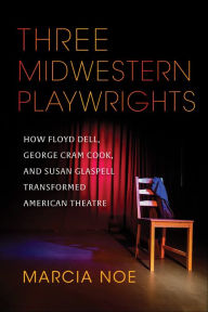 Title: Three Midwestern Playwrights: How Floyd Dell, George Cram Cook, and Susan Glaspell Transformed American Theatre, Author: Marcia Noe