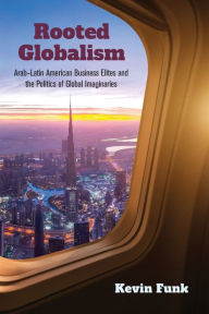 Title: Rooted Globalism: Arab-Latin American Business Elites and the Politics of Global Imaginaries, Author: Kevin Funk