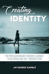 Title: Creating Identity: The Popular Romance Heroine's Journey to Selfhood and Self-Presentation, Author: Jayashree Kamblé