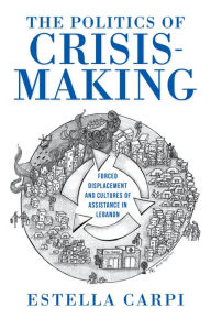 Title: The Politics of Crisis-Making: Forced Displacement and Cultures of Assistance in Lebanon, Author: Estella Carpi