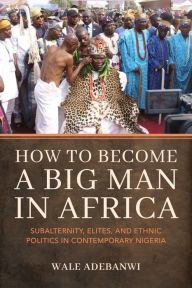 Title: How to Become a Big Man in Africa: Subalternity, Elites, and Ethnic Politics in Contemporary Nigeria, Author: Wale Adebanwi