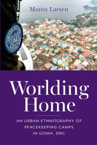 Title: Worlding Home: An Urban Ethnography of Peacekeeping Camps in Goma, DRC, Author: Maren Larsen