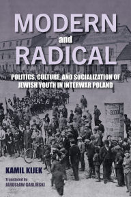 Title: Modern and Radical: Politics, Culture, and Socialization of Jewish Youth in Interwar Poland, Author: Kamil Kijek