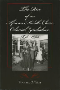 Title: The Rise of an African Middle Class: Colonial Zimbabwe, 1898-1965, Author: Michael O. West