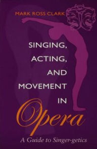 Title: Singing, Acting, and Movement in Opera: A Guide to Singer-getics, Author: Mark Ross Clark