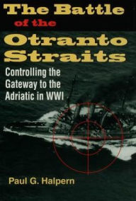 Title: The Battle of the Otranto Straits: Controlling the Gateway to the Adriatic in World War I, Author: Paul G. Halpern