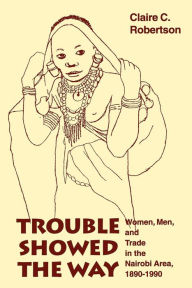 Title: Trouble Showed the Way: Women, Men, and Trade in the Nairobi Area, 1890 - 1990, Author: Claire Cone Robertson