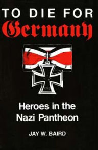 Title: To Die for Germany: Heroes in the Nazi Pantheon, Author: Jay Warren Baird