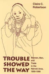 Title: Trouble Showed the Way: Women, Men, and Trade in the Nairobi Area, 1890 - 1990, Author: Claire Cone Robertson