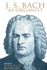 Title: J. S. Bach as Organist: His Instruments, Music, and Performance Practices, Author: George B. Stauffer