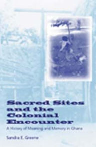 Title: Sacred Sites and the Colonial Encounter: A History of Meaning and Memory in Ghana / Edition 1, Author: Sandra E. Greene
