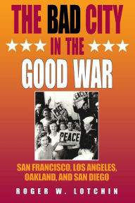 Title: The Bad City in the Good War: San Francisco, Los Angeles, Oakland, and San Diego / Edition 1, Author: Roger W. Lotchin