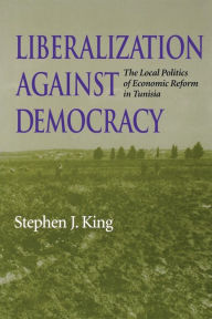 Title: Liberalization against Democracy: The Local Politics of Economic Reform in Tunisia, Author: Stephen J. King