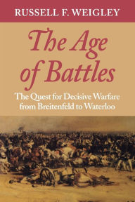 Title: The Age of Battles: The Quest for Decisive Warfare from Breitenfeld to Waterloo, Author: Russell F. Weigley