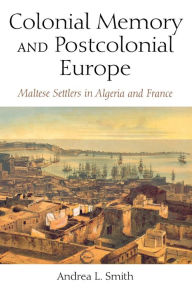 Title: Colonial Memory and Postcolonial Europe: Maltese Settlers in Algeria and France, Author: Andrea L. Smith