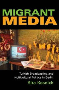 Title: Migrant Media: Turkish Broadcasting and Multicultural Politics in Berlin, Author: Kira Kosnick