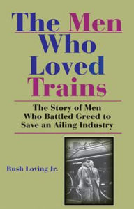 Title: The Men Who Loved Trains: The Story of Men Who Battled Greed to Save an Ailing Industry, Author: Rush Loving Jr.