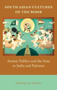 Title: South Asian Cultures of the Bomb: Atomic Publics and the State in India and Pakistan, Author: Itty Abraham