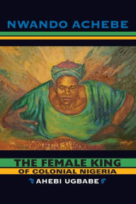 Title: The Female King of Colonial Nigeria: Ahebi Ugbabe, Author: Nwando Achebe