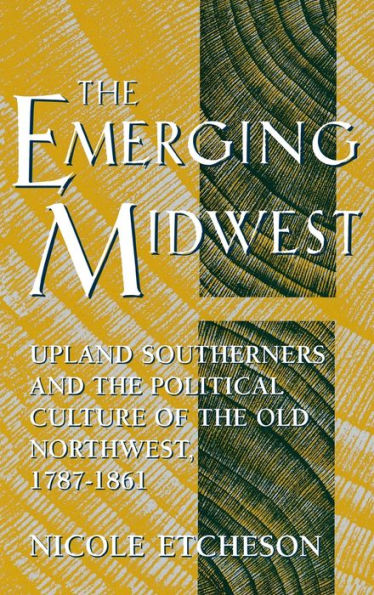 The Emerging Midwest: Upland Southerners and the Political Culture of the Old Northwest, 1787-1861
