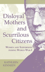 Title: Disloyal Mothers and Scurrilous Citizens: Women and Subversion during World War I, Author: Kathleen Kennedy