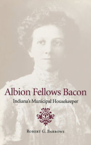 Title: Albion Fellows Bacon: Indiana's Municipal Housekeeper, Author: Robert G. Barrows