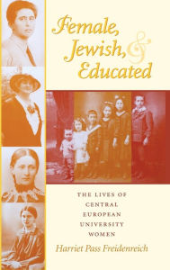 Title: Female, Jewish, and Educated: The Lives of Central European University Women, Author: Harriet Pass Freidenreich