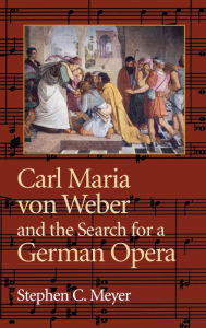 Title: Carl Maria von Weber and the Search for a German Opera, Author: Stephen C. Meyer