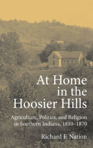 Title: At Home in the Hoosier Hills: Agriculture, Politics, and Religion in Southern Indiana, 1810-1870, Author: Richard F. Nation