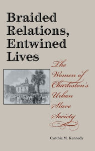 Title: Braided Relations, Entwined Lives: The Women of Charleston's Urban Slave Society, Author: Cynthia M. Kennedy