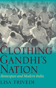 Title: Clothing Gandhi's Nation: Homespun and Modern India, Author: Lisa N. Trivedi