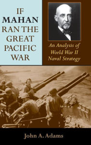 Title: If Mahan Ran the Great Pacific War: An Analysis of World War II Naval Strategy, Author: John A. Adams