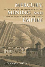 Title: Mercury, Mining, and Empire: The Human and Ecological Cost of Colonial Silver Mining in the Andes, Author: Nicholas A. Robins