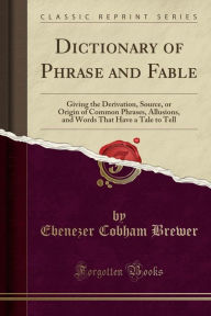 Title: Dictionary of Phrase and Fable: Giving the Derivation, Source, or Origin of Common Phrases, Allusions, and Words That Have a Tale to Tell (Classic Reprint), Author: Ebenezer Cobham Brewer