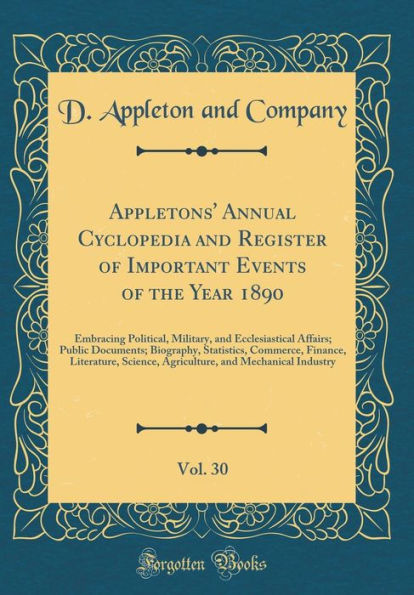 Appletons' Annual Cyclopedia and Register of Important Events of the Year 1890, Vol. 30: Embracing Political, Military, and Ecclesiastical Affairs; Public Documents; Biography, Statistics, Commerce, Finance, Literature, Science, Agriculture, and Mechanica