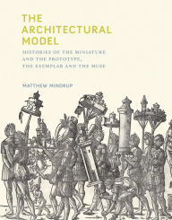 Title: The Architectural Model: Histories of the Miniature and the Prototype, the Exemplar and the Muse, Author: Matthew Mindrup