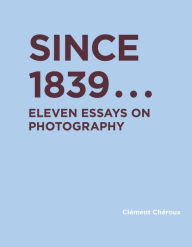 Title: Since 1839: Eleven Essays on Photography, Author: Clement Cheroux