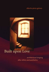 Title: Built upon Love: Architectural Longing after Ethics and Aesthetics, Author: Alberto Pérez-Gómez