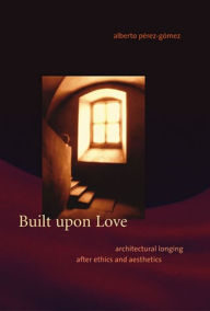 Title: Built upon Love: Architectural Longing after Ethics and Aesthetics, Author: Alberto Perez-Gomez