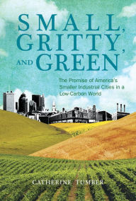 Title: Small, Gritty, and Green: The Promise of America's Smaller Industrial Cities in a Low-Carbon World, Author: Catherine Tumber