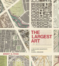 Title: The Largest Art: A Measured Manifesto for a Plural Urbanism, Author: Brent D. Ryan