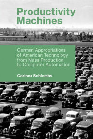 Title: Productivity Machines: German Appropriations of American Technology from Mass Production to Computer Automation, Author: Corinna Schlombs