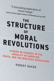 Title: The Structure of Moral Revolutions: Studies of Changes in the Morality of Abortion, Death, and the Bioethics Revolution, Author: Robert Baker