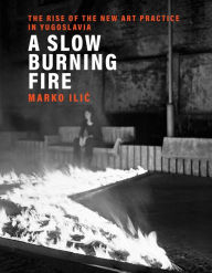 Title: A Slow Burning Fire: The Rise of the New Art Practice in Yugoslavia, Author: Marko Ilic