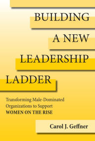 Title: Building a New Leadership Ladder: Transforming Male-Dominated Organizations to Support Women on the Rise, Author: Carol J. Geffner