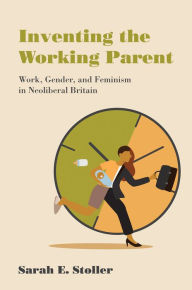 Title: Inventing the Working Parent: Work, Gender, and Feminism in Neoliberal Britain, Author: Sarah E. Stoller