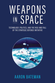 Title: Weapons in Space: Technology, Politics, and the Rise and Fall of the Strategic Defense Initiative, Author: Aaron Bateman