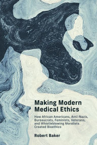 Title: Making Modern Medical Ethics: How African Americans, Anti-Nazis, Bureaucrats, Feminists, Veterans, and Whistleblowing Moralists Created Bioethics, Author: Robert Baker