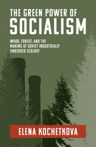 Title: The Green Power of Socialism: Wood, Forest, and the Making of Soviet Industrially Embedded Ecology, Author: Elena Kochetkova